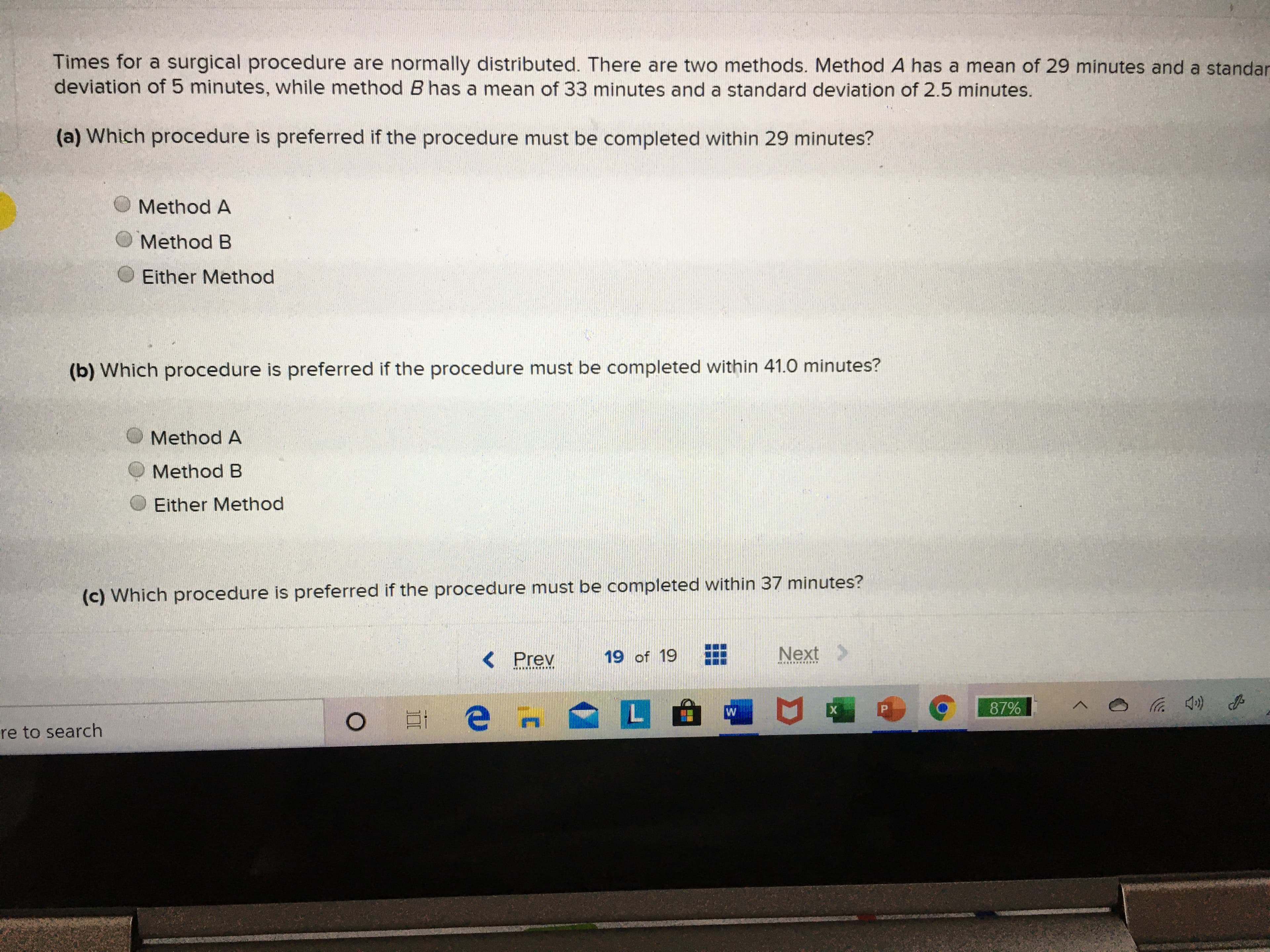 Times for a surgical procedure are normally distributed. There are two methods. Method A has a mean of 29 minutes and a standar
deviation of 5 minutes, while method B has a mean of 33 minutes and a standard deviation of 2.5 minutes.
(a) Which procedure is preferred if the procedure must be completed within 29 minutes?
Method A
Method B
Either Method
(b) Which procedure is preferred if the procedure must be completed within 41.0 minutes?
Method A
Method B
Either Method
(c) Which procedure is preferred if the procedure must be completed within 37 minutes?
< Prev
19 of 19
Next >
87%
re to search
Σ
