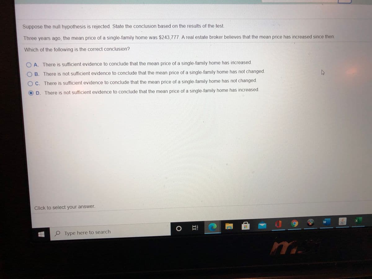 Suppose the null hypothesis is rejected. State the conclusion based on the results of the test.
Three years ago, the mean price of a single-family home was $243,777. A real estate broker believes that the mean price has increased since then.
Which of the following is the correct conclusion?
O A. There is sufficient evidence to conclude that the mean price of a single-family home has increased.
B. There is not sufficient evidence to conclude that the mean price of a single-family home has not changed.
C. There is sufficient evidence to conclude that the mean price of a single-family home has not changed.
D. There is not sufficient evidence to conclude that the mean price of a single-family home has increased.
Click to select your answer.
P Type here to search
