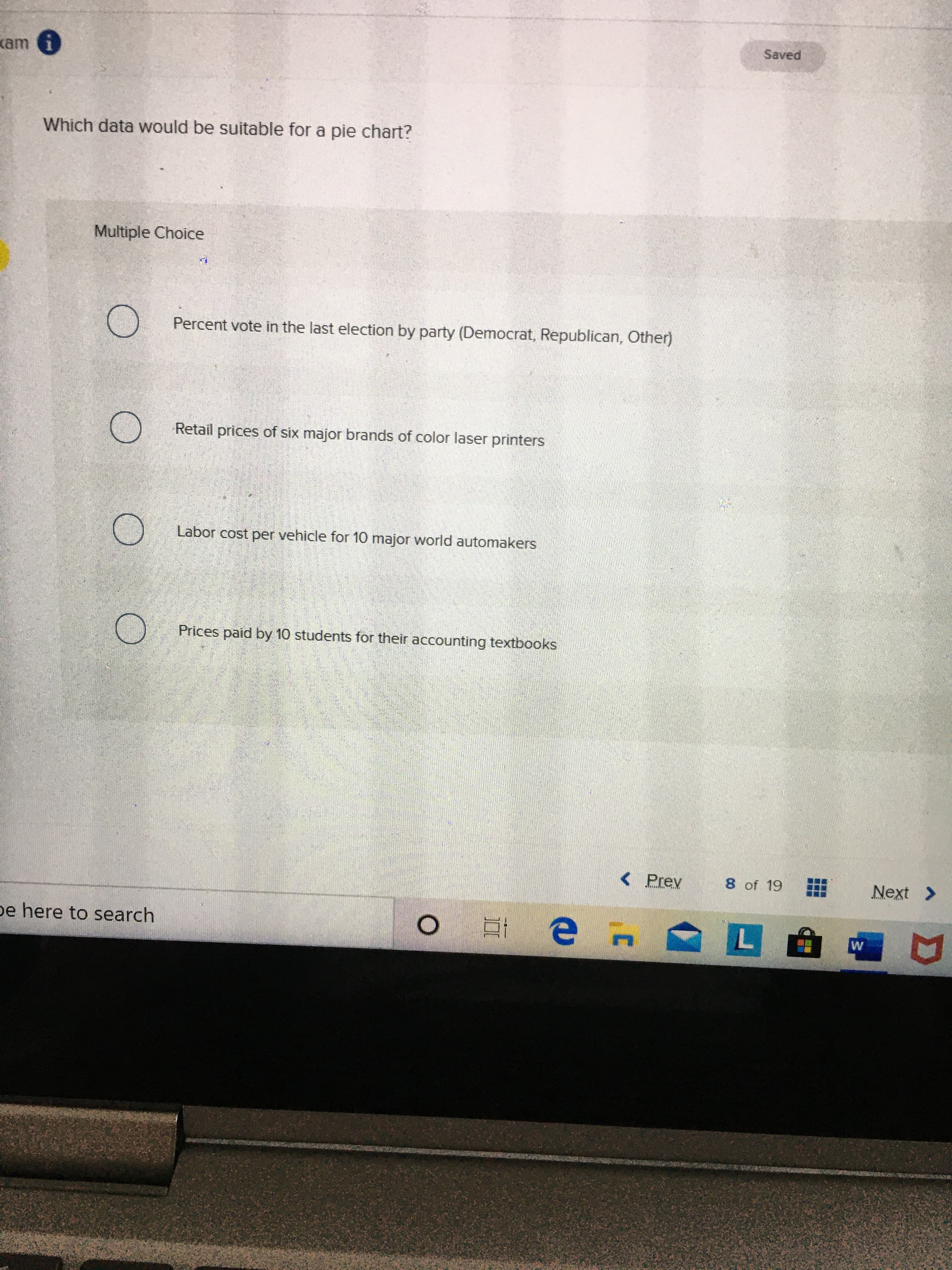 Saved
kam i
Which data would be suitable for a pie chart?
Multiple Choice
Percent vote in the last election by party (Democrat, Republican, Other)
Retail prices of six major brands of color laser printers
Labor cost per vehicle for 10 major world automakers
Prices paid by 10 students for their accounting textbooks
< Prev
8 of 19
Next >
pe here to search
