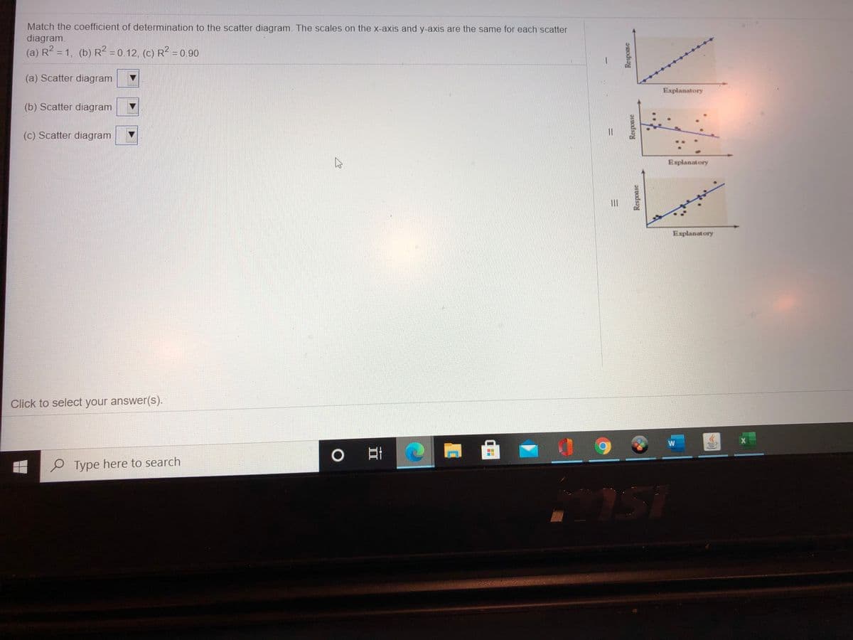 Match the coefficient of determination to the scatter diagram. The scales on the x-axis and y-axis are the same for each scatter
diagram.
(a) R2 = 1, (b) R? =0.12, (C) R? = 0.90
(a) Scatter diagram
Explanatory
(b) Scatter diagram
(c) Scatter diagram
Explanatory
II
Explanatory
Click to select your answer(s).
W
Type here to search
Response
Response
