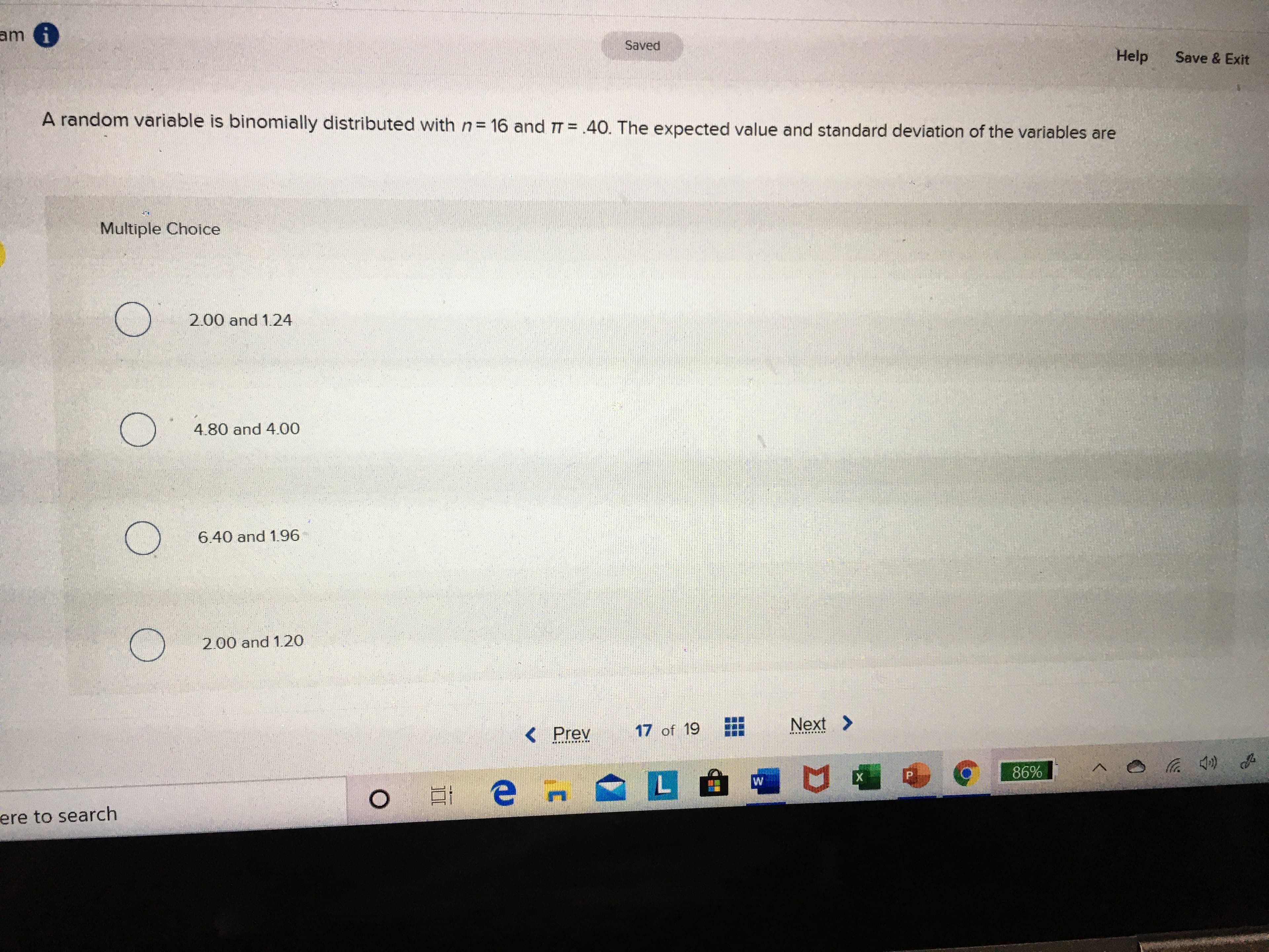 am i
Saved
Help
Save & Exit
A random variable is binomially distributed with n= 16 and T = .40. The expected value and standard deviation of the variables are
Multiple Choice
2.00 and 1.24
4.80 and 400
6.40 and 1.96
2.00 and 1.20
17 of 19
Next >
<Prev
.... ..... ...
х
86%
ere to search
