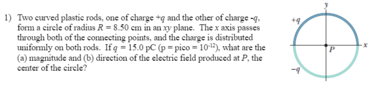 1) Two curved plastic rods, one of charge +q and the other of charge -q,
form a circle of radius R = 8.50 cm in an xy plane. The x axis passes
through both of the connecting points, and the charge is distributed
uniformly on both rods. If q = 15.0 pC (p = pico = 10-¹2), what are the
(a) magnitude and (b) direction of the electric field produced at P, the
center of the circle?
+9
-9
P