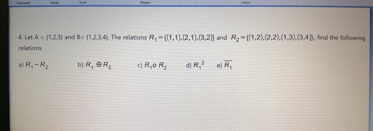 Clipboard
Image
Tools
Shapes
Colors
4. Let A = {1,2,3} and B= {1,2,3,4). The relations R, = {(1,1),(2,1), (3,2)} and R2={(1,2),(2,2),(1,3),(3,4)}, find the following
relations
a) R,-R2
b) R, R,
c) R,0 R,
d) R,?
e) R,
