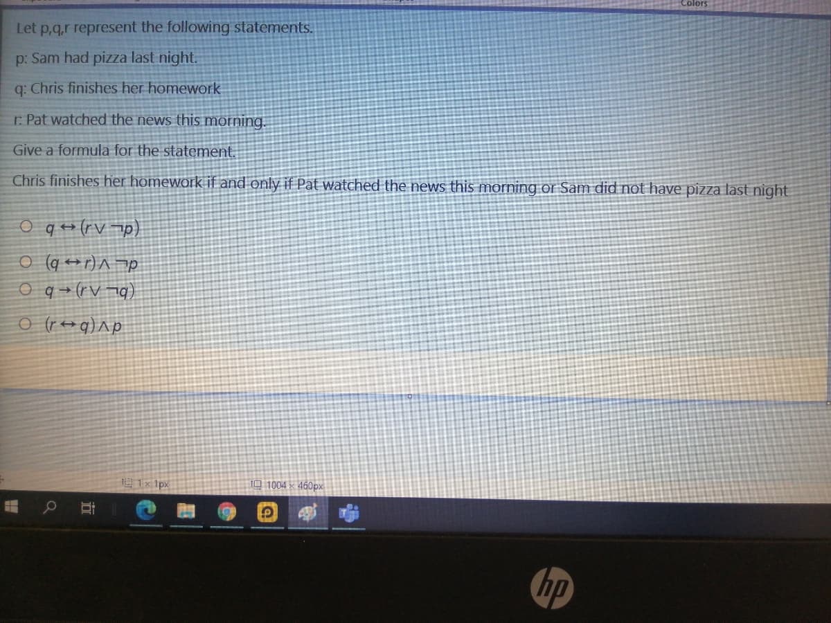 Let p,q,r represent the following statements.
p: Sam had pizza last night.
q: Chris finishes her homework
r. Pat watched the news this morning.
Give a formula for the statement.
Chris finishes her homework if and only if Pat watched the news this morning or Sam did not have pizza last night
O q +(rV p)
o (q ++r) ^ op
(bL A.)+b o
o (r++q)^p
1x 1px
10 1004 x 460px
hp
