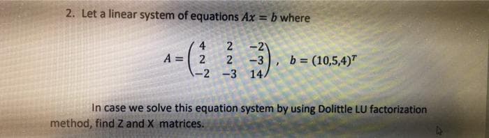 |-2 -3 )
2. Let a linear system of equations Ax = b where
-2
2
A = 2
-3
b = (10,5,4)"
In case we solve this equation system by using Dolittle LU factorization
method, find Z and X matrices.
