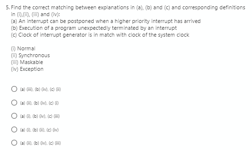 5. Find the correct matching between explanations in (a), (b) and (c) and corresponding definitions
in (i),(i), (ii) and (iv):
(a) An interrupt can be postponed when a higher priority interrupt has arrived
(b) Execution of a program unexpectedly terminated by an interrupt
(c) Clock of interrupt generator is in match with clock of the system clock
(1) Normal
(ii) Synchronous
(ii) Maskable
(iv) Exception
(a) (m), (b) (iv), (c) m)
(a) m. (b) (iv), (c) )
(a) 0. (b) (iv), (c) (ii)
(a) 0. (b) m). (c) (iv)
(a) m), (b) (iv), (c) (i)
