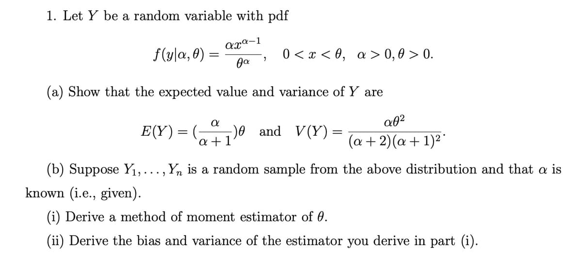 1. Let Y be a random variable with pdf
axª-1
f(y|a, 0)
0 < x < 0, a > 0, 0 > 0.
ga
(a) Show that the expected value and variance of Y are
E(Y)= (-
)0 and V(Y)=
a +1
(a + 2)(a + 1)²
(b) Suppose Y1,..., Yn is a random sample from the above distribution and that a is
known (i.e., given).
(i) Derive a method of moment estimator of 0.
(ii) Derive the bias and variance of the estimator you derive in part (i).
