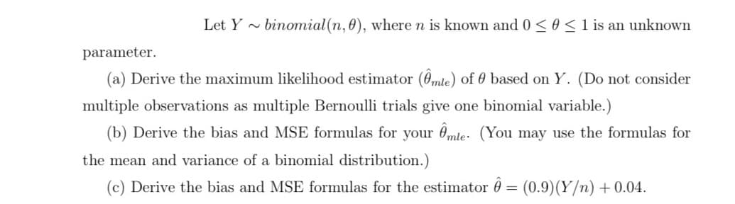 Let Y ~
binomial (n, 0), where n is known and 0 < 0 < 1 is an unknown
parameter.
(a) Derive the maximum likelihood estimator (0mle) of 0 based on Y. (Do not consider
multiple observations as multiple Bernoulli trials give one binomial variable.)
(b) Derive the bias and MSE formulas for your 0mle: (You may use the formulas for
the mean and variance of a binomial distribution.)
(c) Derive the bias and MSE formulas for the estimator 0 = (0.9)(Y/n) +0.04.
