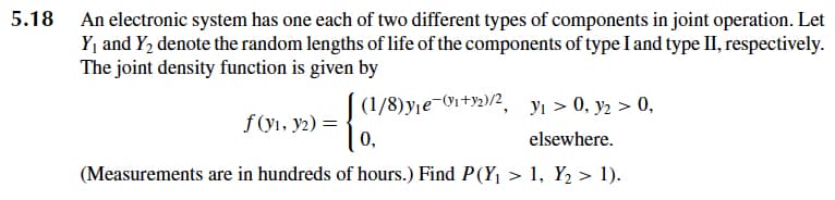 5.18 An electronic system has one each of two different types of components in joint operation. Let
Y, and Y, denote the random lengths of life of the components of type I and type II, respectively.
The joint density function is given by
(1/8)y¡e-0i +92)/2, yı > 0, y2 > 0,
f (yı, y2) =
0,
elsewhere.
(Measurements are in hundreds of hours.) Find P(Y, > 1, Y2 > 1).
