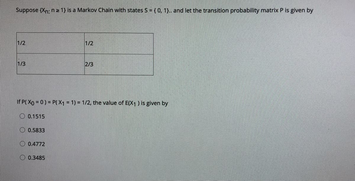 Suppose (Xn: n 2 1} is a Markov Chain with states S = {0, 1}.. and let the transition probability matrix P is given by
1/2
1/2
1/3
2/3
If P( Xo = 0) = P(X1 = 1) = 1/2, the value of E(X1) is given by
O 0.1515
O 0.5833
O 0.4772
O 0.3485
