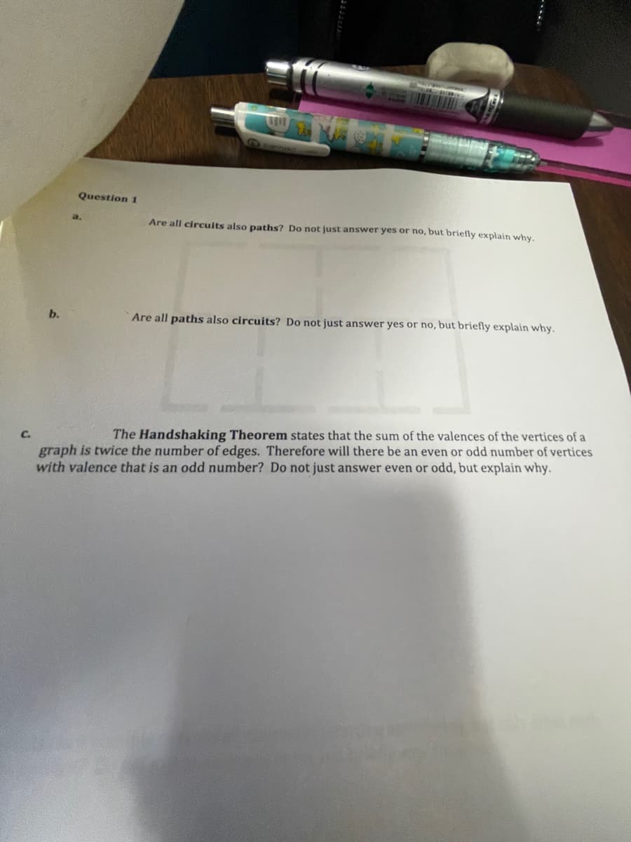 Question 1
a.
Are all circuits also paths? Do not just answer yes or no, but briefly explain why.
b.
Are all paths also circuits? Do not just answer yes or no, but briefly explain why.
The Handshaking Theorem states that the sum of the valences of the vertices of a
graph is twice the number of edges. Therefore will there be an even or odd number of vertices
with valence that is an odd number? Do not just answer even or odd, but explain why.
C.
