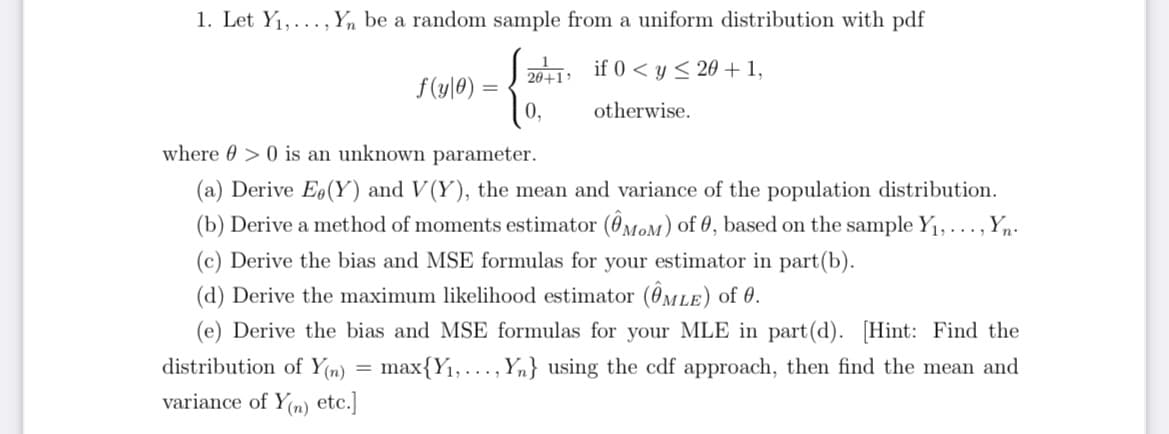 1. Let Y1,... , Yn be a random sample from a uniform distribution with pdf
2011 if 0 < y < 20 + 1,
f(y]0) =
0,
otherwise.
where 0 > 0 is an unknown parameter.
(a) Derive Eo(Y) and V(Y), the mean and variance of the population distribution.
(b) Derive a method of moments estimator (0MOM) of 0, based on the sample Y1,..., Yn-
(c) Derive the bias and MSE formulas for your estimator in part(b).
(d) Derive the maximum likelihood estimator (@MLE) of 0.
(e) Derive the bias and MSE formulas for your MLE in part(d). [Hint: Find the
distribution of Y(n) = max{Y1,..., Yn} using the cdf approach, then find the mean and
variance of Y(n) etc.]
