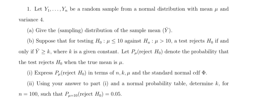 1. Let Y1,... ,Yn be a random sample from a normal distribution with mean u and
variance 4.
(a) Give the (sampling) distribution of the sample mean (Y).
(b) Suppose that for testing Ho : µ < 10 against Ha : µ > 10, a test rejects Ho if and
only if Y > k, where k is a given constant. Let Pµ(reject Ho) denote the probability that
the test rejects Ho when the true mean is µ.
(i) Express P(reject Ho) in terms of n, k, µ and the standard normal cdf 4.
(ii) Using your answer to part (i) and a normal probability table, determine k, for
n = 100, such that P=10(reject Ho) = 0.05.
