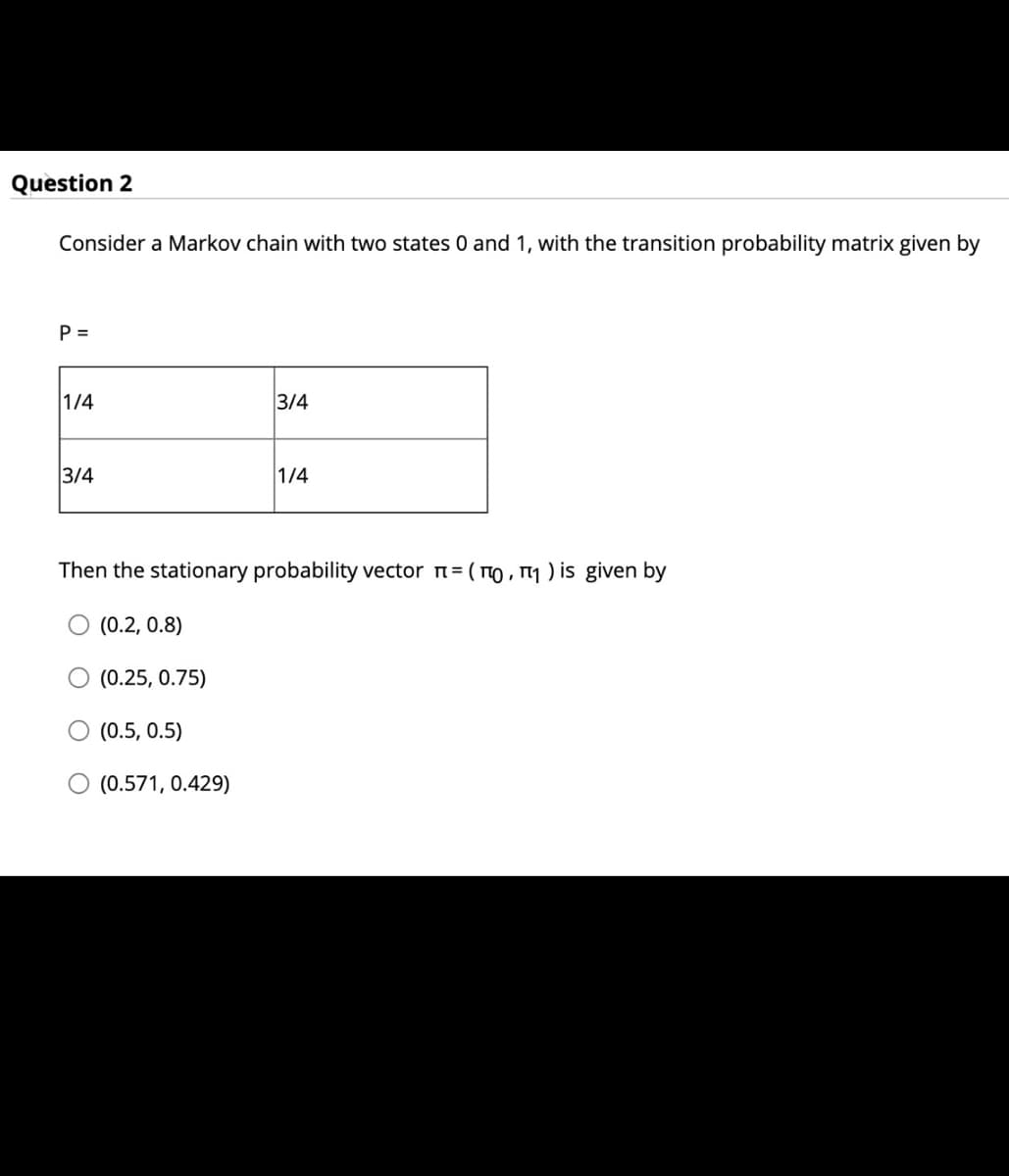 Question 2
Consider a Markov chain with two states 0 and 1, with the transition probability matrix given by
P =
1/4
3/4
3/4
1/4
Then the stationary probability vector n= ( TO , 1 ) is given by
(0.2, 0.8)
O (0.25, 0.75)
(0.5, 0.5)
O (0.571, 0.429)
