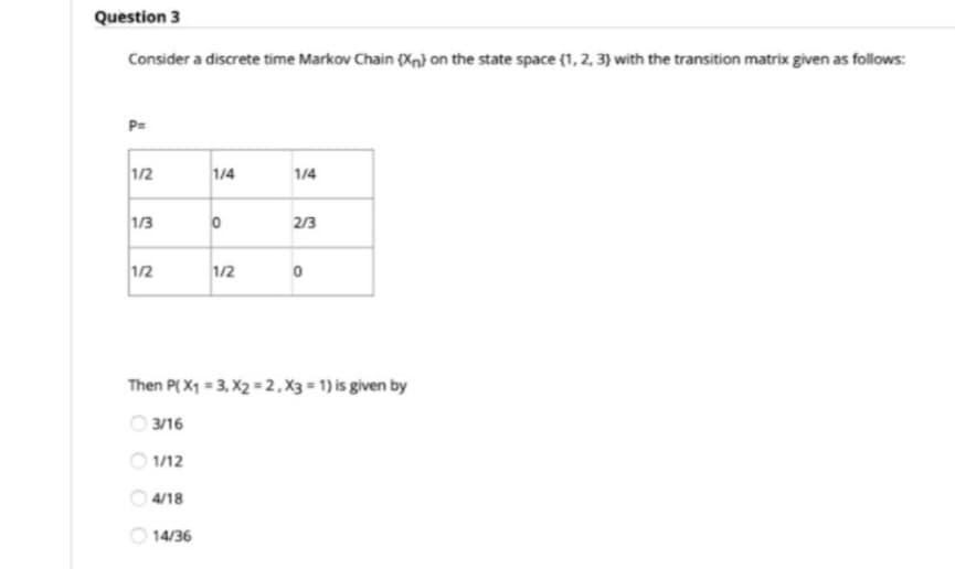 Question 3
Consider a discrete time Markov Chain (Xn} on the state space (1, 2, 3) with the transition matrix given as follows:
P=
1/2
1/4
1/4
1/3
2/3
1/2
1/2
Then P( X1 = 3, X2 = 2,X3 = 1) is given by
3/16
O 1/12
4/18
14/36
OO
