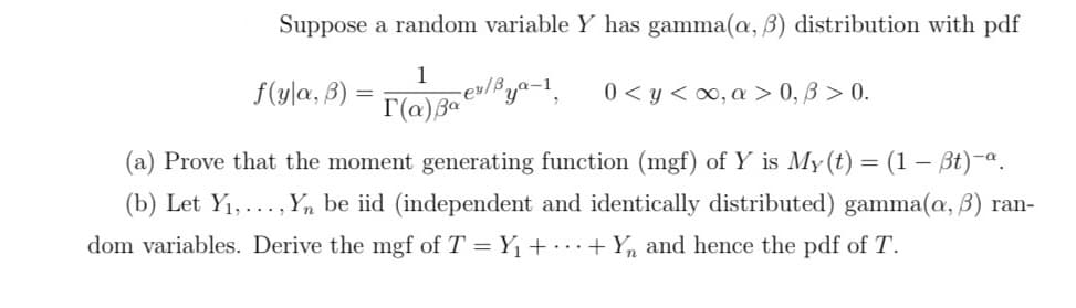 Suppose a random variable Y has gamma(a, B) distribution with pdf
f(y|a, B) =
1
rev/Bya-1,
0 < y <0, a > 0, B > 0.
(a) Prove that the moment generating function (mgf) of Y is My (t) = (1 – Bt)-ª.
(b) Let Y1,..., Y, be iid (independent and identically distributed) gamma(a, B) ran-
dom variables. Derive the mgf of T = Y1 + ..+ Yn and hence the pdf of T.
