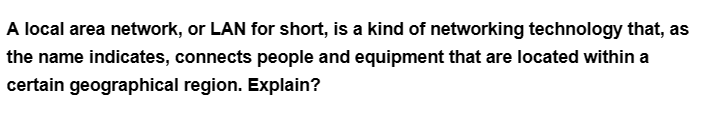 A local area network, or LAN for short, is a kind of networking technology that, as
the name indicates, connects people and equipment that are located within a
certain geographical region. Explain?