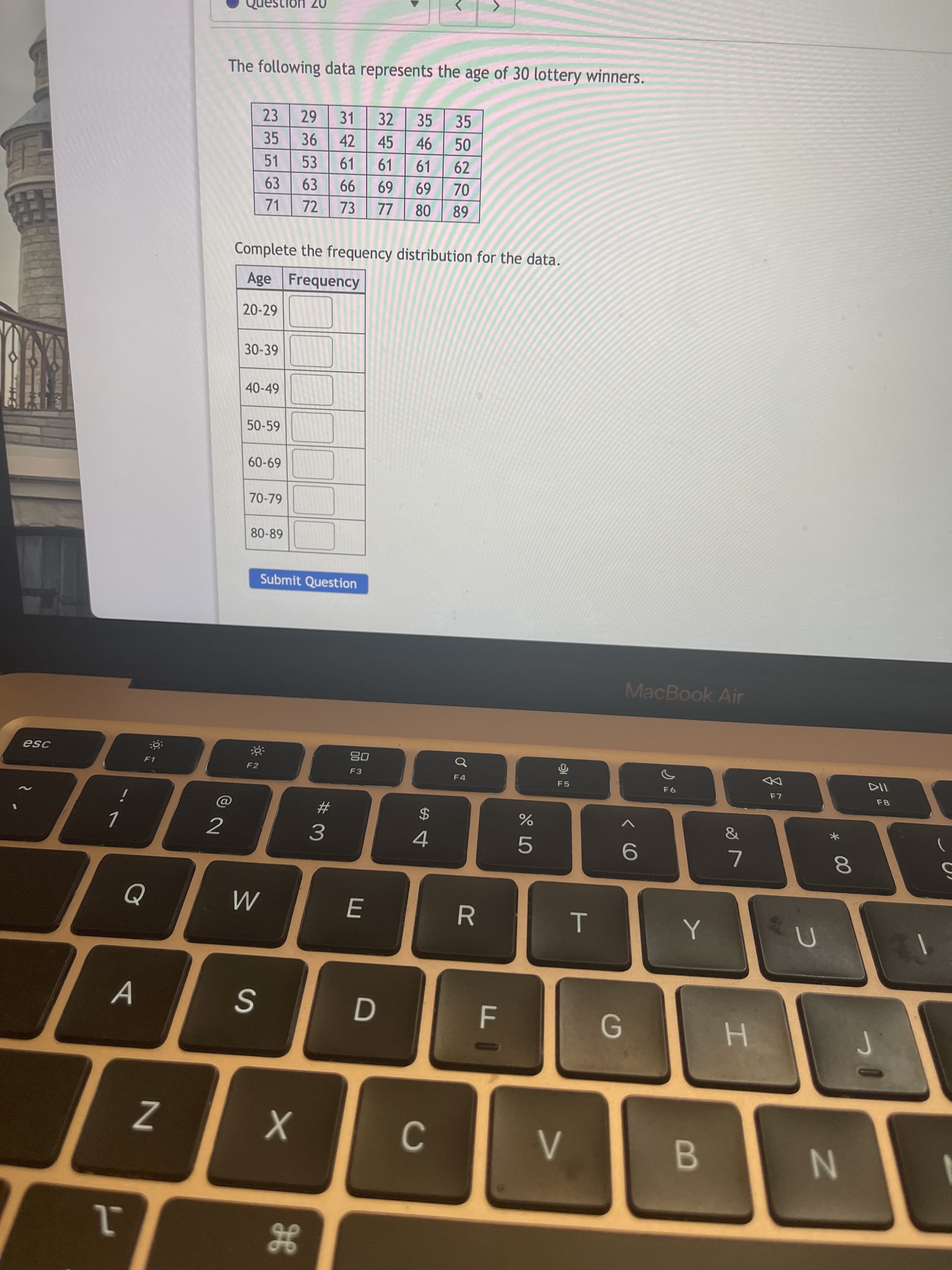 * 00
07 UOI
The following data represents the age of 30 lottery winners.
23
31
32
35
35
35
42
45
51
53
61
61
61
62
63
63
69
69
99
73
71
72
LL
68
Complete the frequency distribution for the data.
Age Frequency
20-29
30-39
40-49
50-59
6909
70-79
80-89
Submit Question
MacBook Air
08
F3
F2
F5
DD
24
4
%23
&
2
3.
A
Z
C.
B.
He
