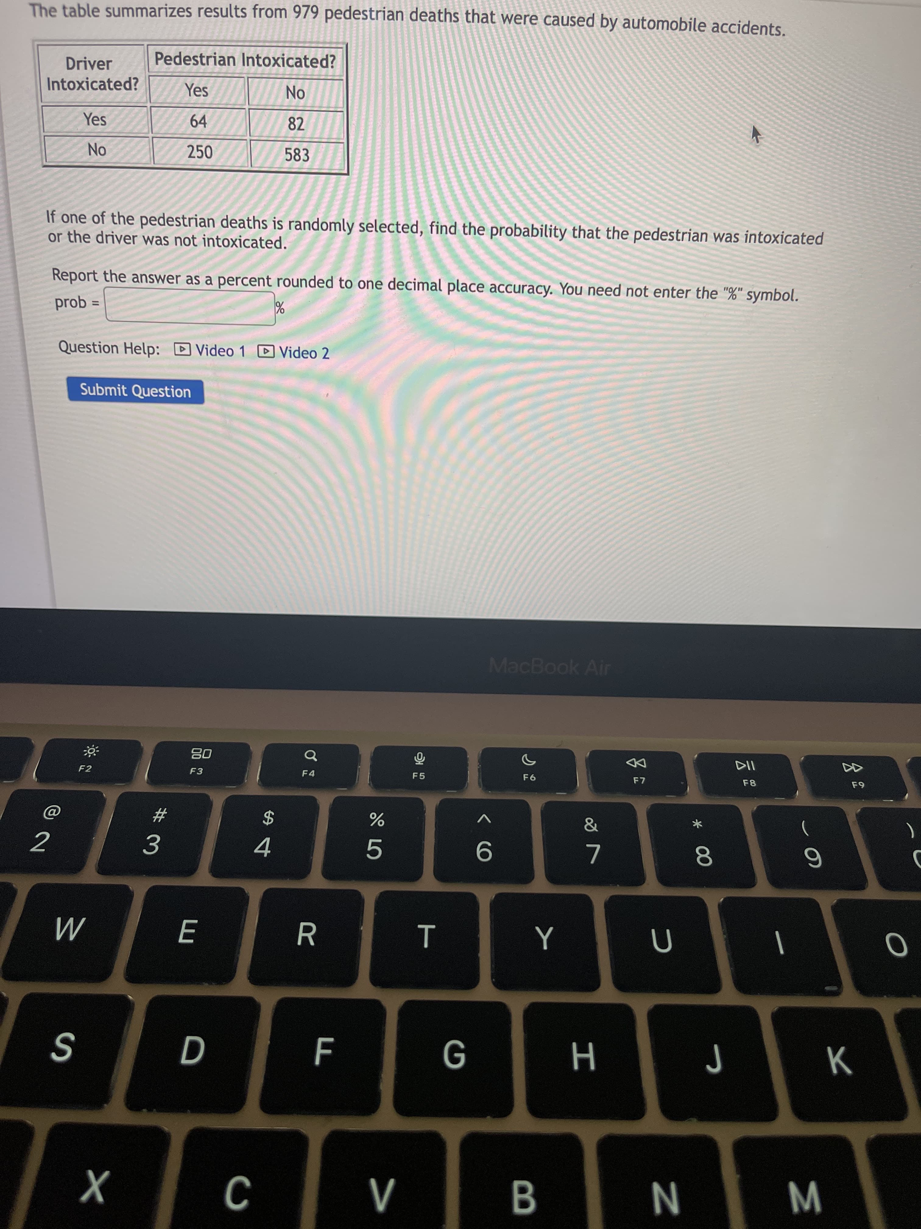 M
* 00
E
No
※口
The table summarizes results from 979 pedestrian deaths that were caused by automobile accidents.
Pedestrian Intoxicated?
Driver
Intoxicated?
NO.
82
Yes
Yes
64
250
583
If one of the pedestrian deaths is randomly selected, find the probability that the pedestrian was intoxicated
or the driver was not intoxicated.
Report the answer as a percent rounded to one decimal place accuracy. You need not enter the "%" symbol.
prob :
%3D
Question Help: D
Video 1 DVideo 2
Submit Question
MacBook Air
08
F3
DD
F7
F4
F5
F8
&
23
)
2$
5.
9.
|
G
H
N
