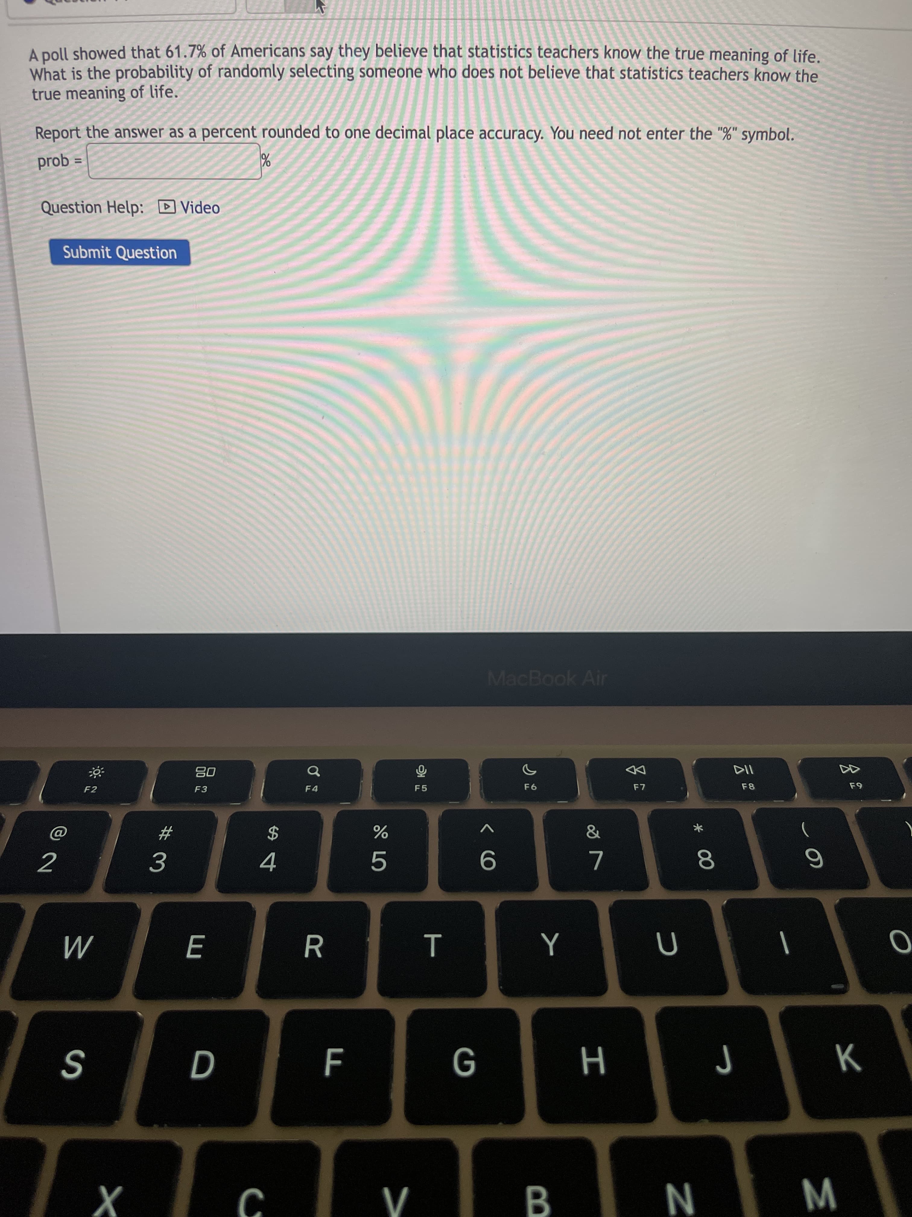 * 00
E
A poll showed that 61.7% of Americans say they believe that statistics teachers know the true meaning of life.
What is the probability of randomly selecting someone who does not believe that statistics teachers know the
true meaning of life.
Report the answer as a percent rounded to one decimal place accuracy. You need not enter the "%" symbol.
prob =
%3D
Question Help: D Video
Submit Question
MacBook Air
08
F3
of
F4
F8
F2
9日
&
2
4.
9.
3.
R
|
M
B.
N
