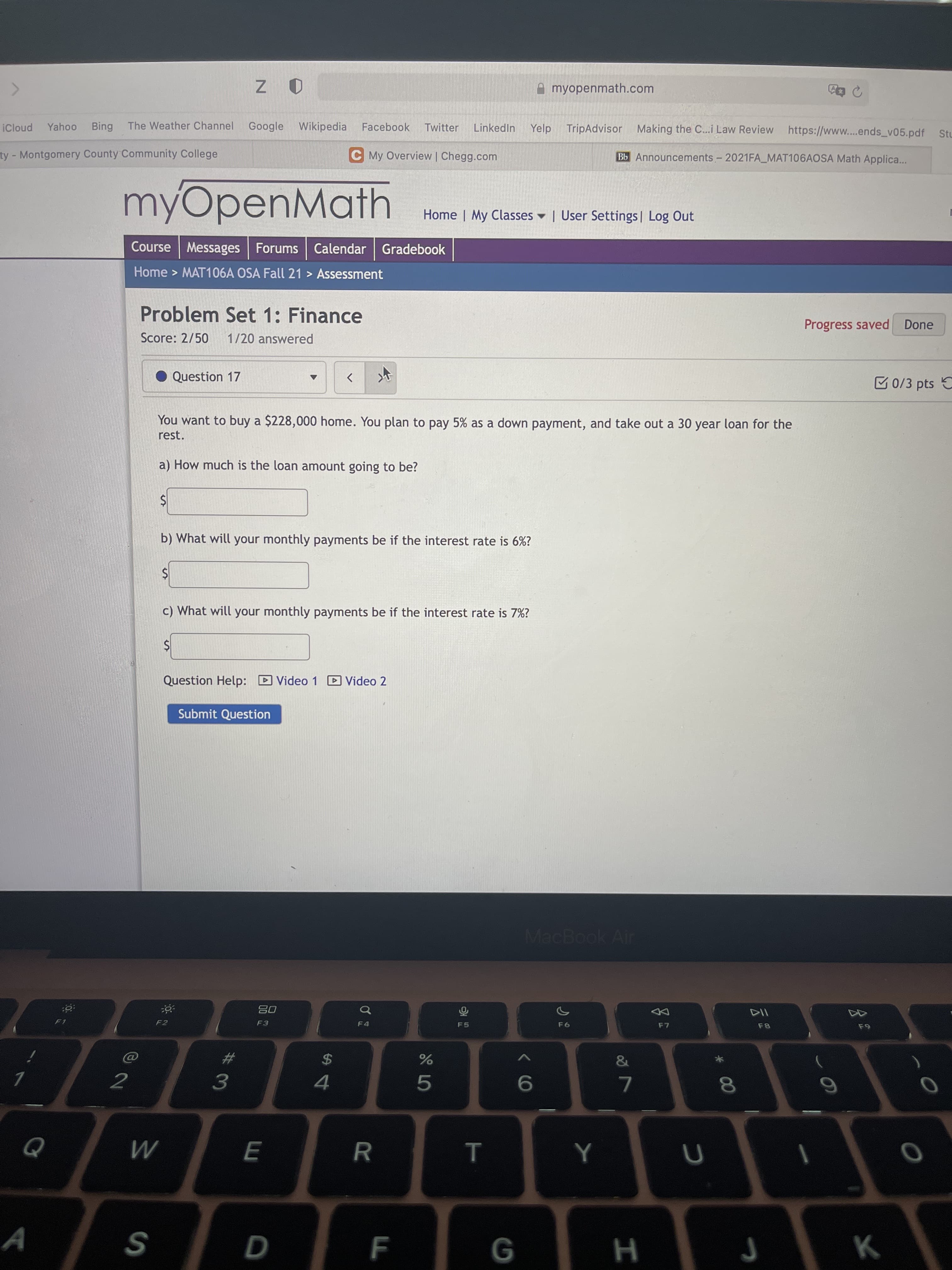 * 00
T
A myopenmath.com
Google Wikipedia Facebook
TripAdvisor Making the C...i Law Review https://www..ends_v05.pdf Stu
Yahoo
pno!
Bing
The Weather Channel
Twitter
LinkedIn
Yelp
ty-Montgomery County Community College
C My Overview | Chegg.com
Bb Announcements- 2021FA_MAT106AOSA Math Applica..
myOpenMath
Home | My Classes | User Settings| Log Out
Course Messages Forums
Calendar Gradebook
Home > MAT106A OSA Fall 21 > Assessment
Problem Set 1: Finance
Progress saved Done
Score: 2/50
1/20 answered
Question 17
E 0/3 pts
>
You want to buy a $228,000 home. You plan to pay 5% as a down payment, and take out a 30 year loan for the
rest.
a) How much is the loan amount going to be?
b) What will your monthly payments be if the interest rate is 6%?
c) What will your monthly payments be if the interest rate is 7%?
Question Help: D Video 1 D Video 2
Submit Question
MacBook Air
08
114
F2
F4
F7
&
%23
2$
7.
4.
5.
7.
ב
