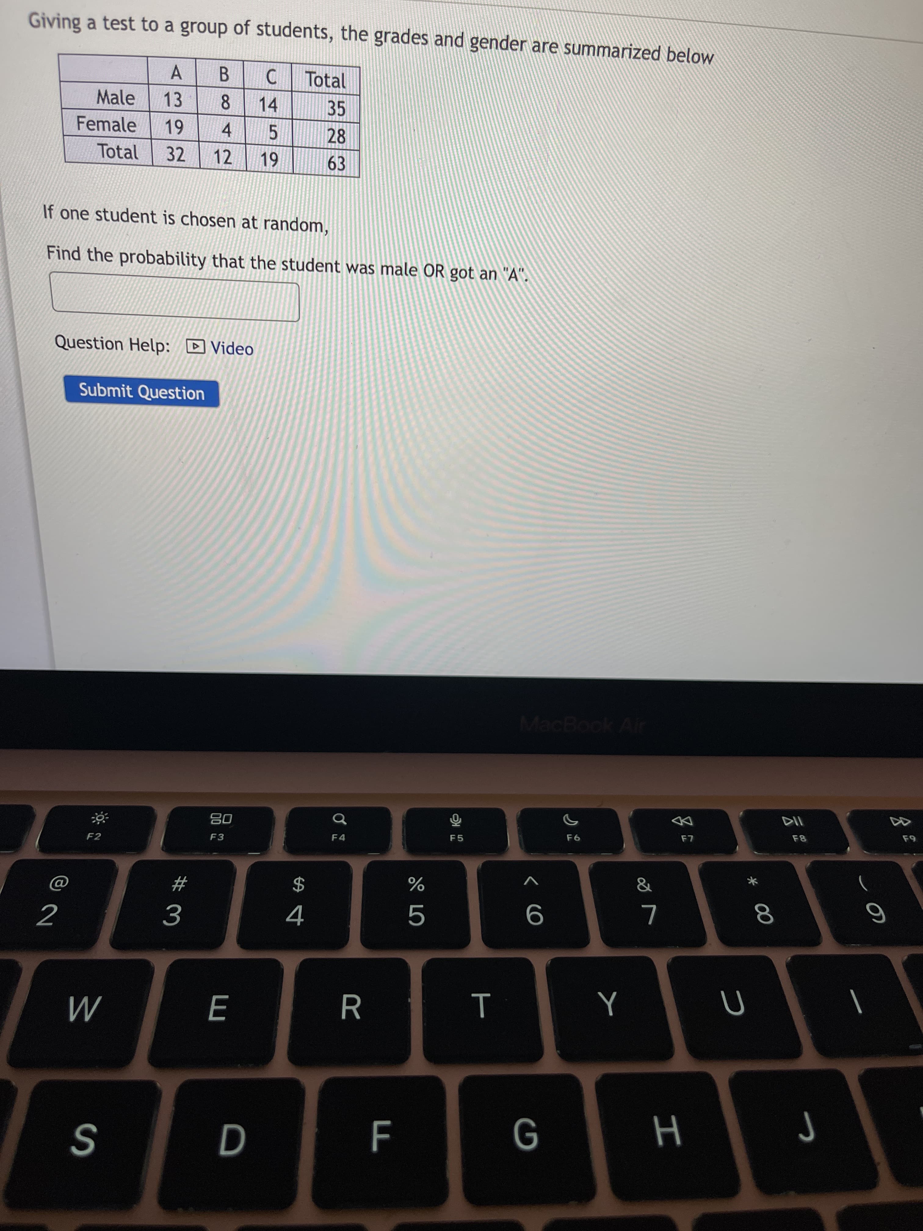 * 00
E
Giving a test to a group of students, the grades and gender are summarized below
A
C Total
B.
8.
14
Male
13
35
Female
4.
12
28
5.
Total
32
63
If one student is chosen at random,
Find the probability that the student was male OR got an "A".
Question Help: D Video
Submit Question
MacBook Air
F6
08
F4
F5
F3
F2
&
2$
%
#
5
2
9.
н
S
