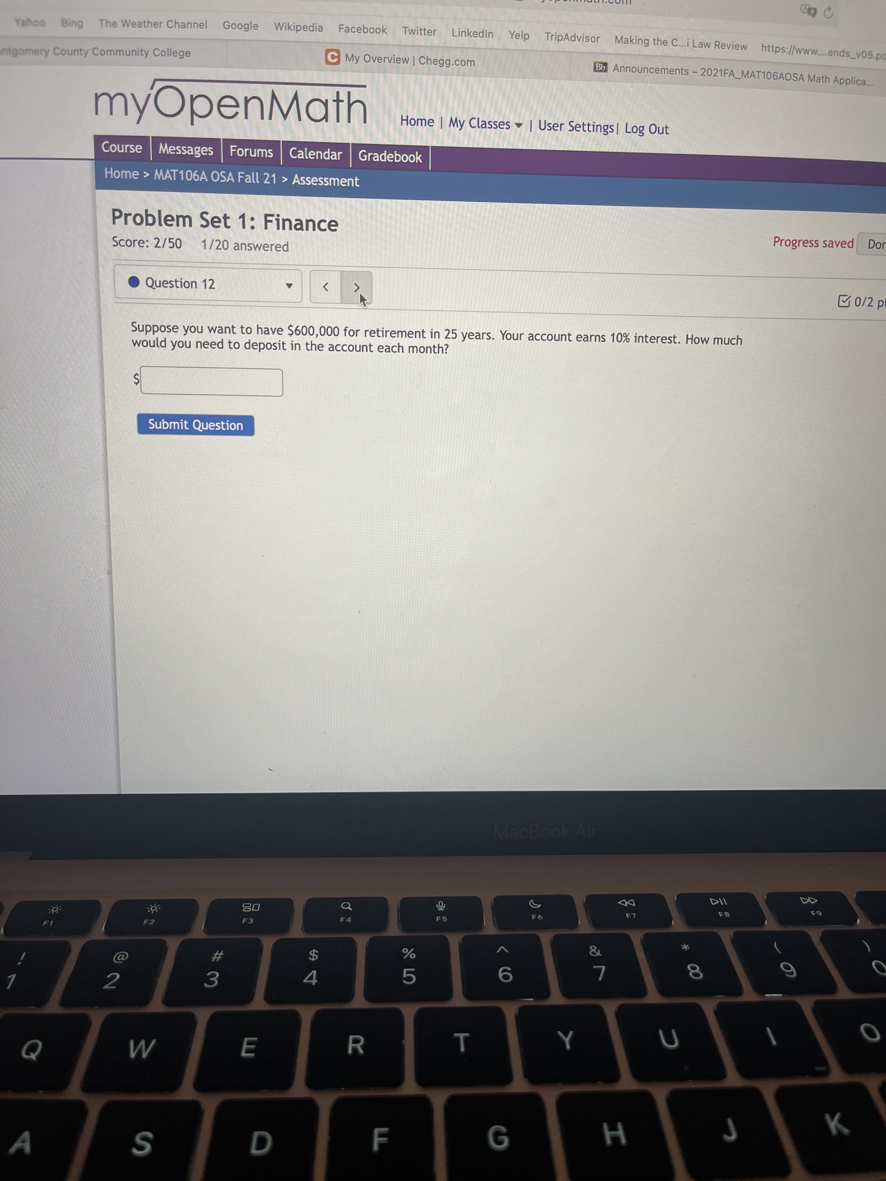 * 00
LL
Google Wikipedia
Linkedin Yelp TripAdvisor Making the C...i Law Review https://www..ends_v05.pd
Yahoo Bing The Weather Channel
Facebook
Twitter
entgomery County Community College
C My Overview | Chegg.com
Bb Announcements - 2021FA_MAT106AOSA Math Applica...
myOpenMath
Home | My Classes ♥ | User Settings | Log Out
Course Messages Forums Calendar Gradebook
Home > MAT106A OSA Fall 21 > Assessment
Problem Set 1: Finance
Progress saved Dor
Score: 2/50
1/20 answered
Question 12
M0/2 pt
Suppose you want to have $600,000 for retirement in 25 years. Your account earns 10% interest. How much
would you need to deposit in the account each month?
24
Submit Question
MacBook Air
F8
08
F3
F6
F2
F1
23
$
2
9.
5.
3.
A
S
