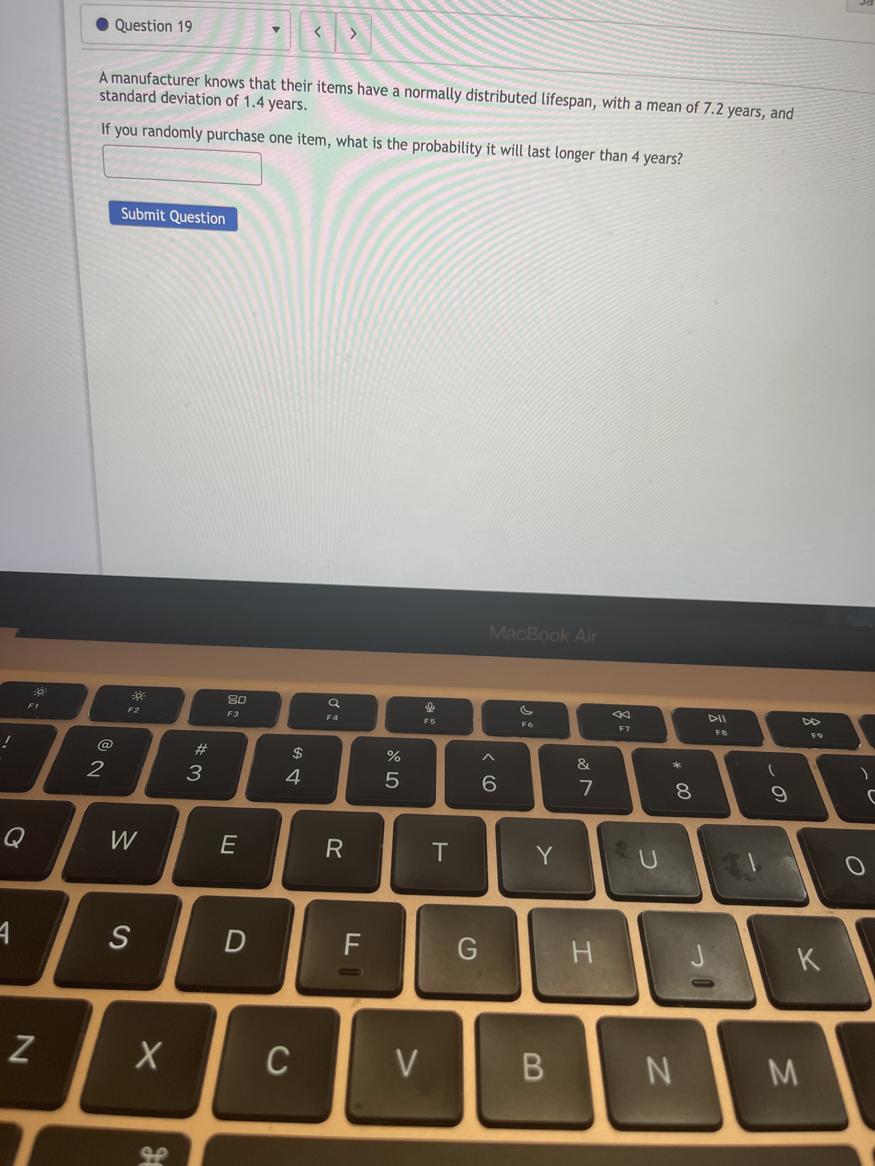 * 00
T
Question 19
A manufacturer knows that their items have a normally distributed lifespan, with a mean of 7.2 years, and
standard deviation of 1.4 years.
If you randomly purchase one item, what is the probability it will last longer than 4 years?
Submit Question
MacBook Air
08
F3
F1
F2
F5
DD
23
&
2
%24
%
3.
4.
5.
R
M
S
G.
B.
