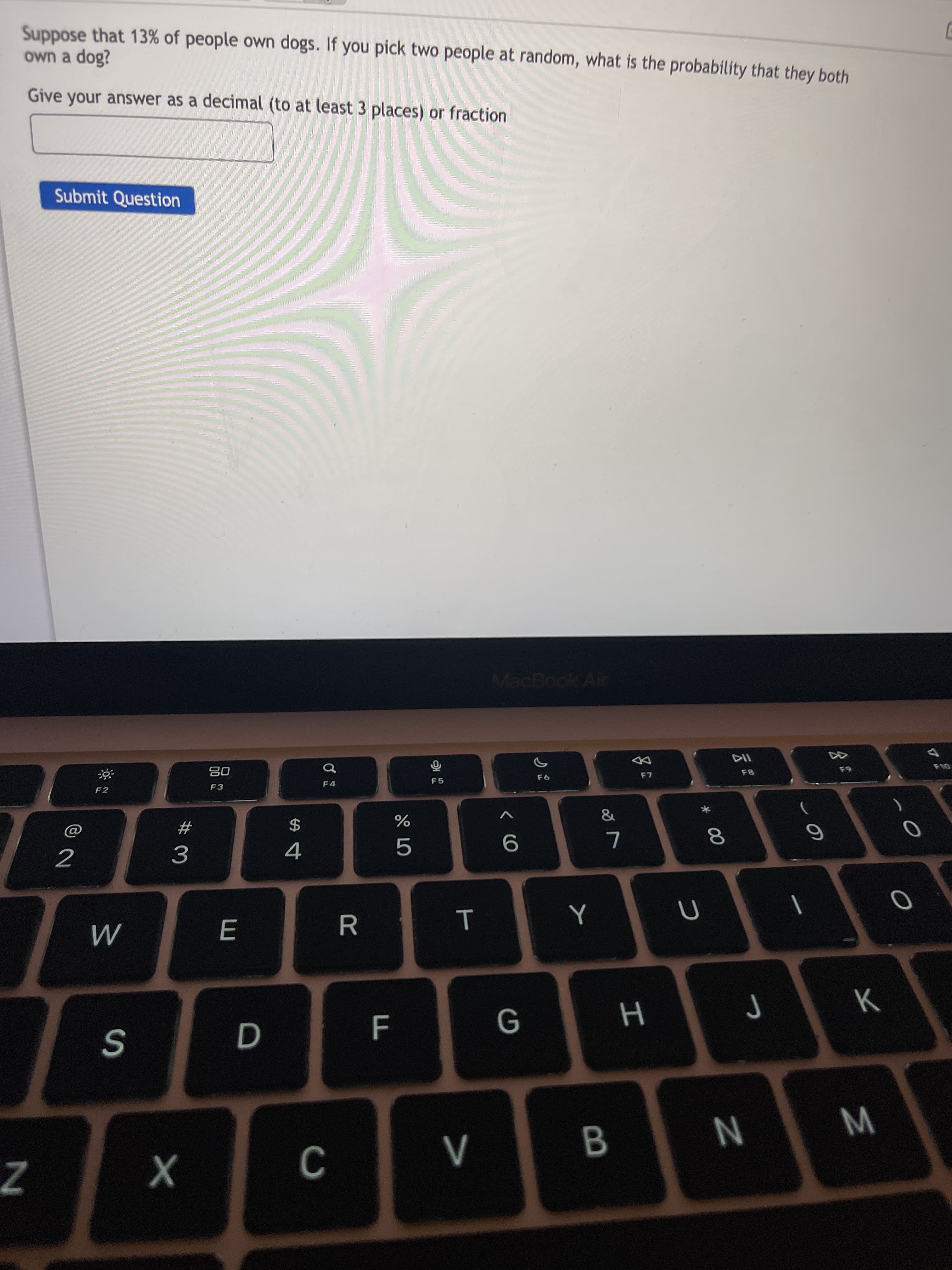 * 00
T
Suppose that 13% of people own dogs. If you pick two people at random, what is the probability that they both
own a dog?
Give your answer as a decimal (to at least 3 places) or fraction
Submit Question
MacBook Air
而
F5
08
F2
&
#
3
$
4
2
G
W N
B.
