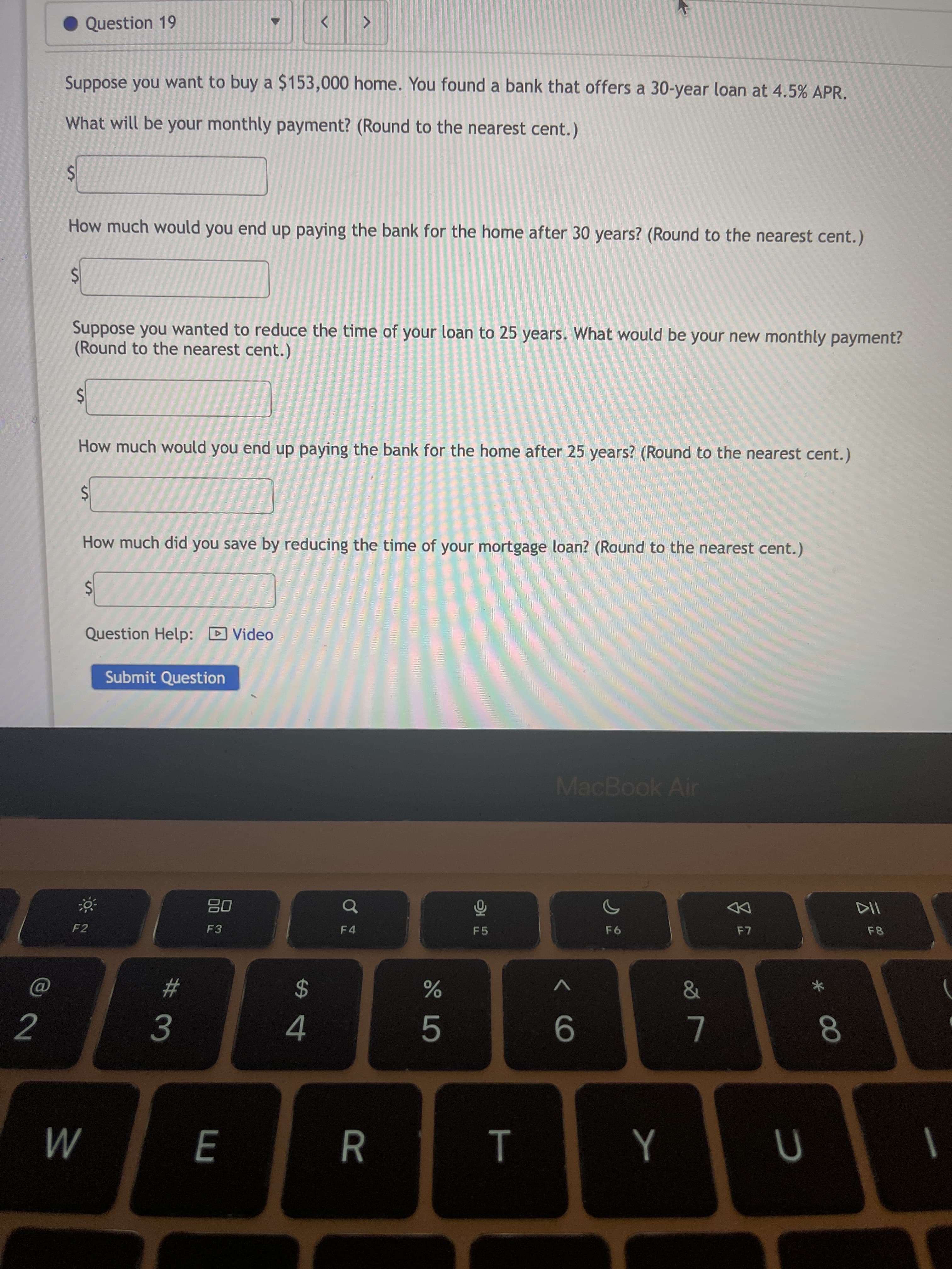 云2
00
# 3
%24
%24
%24
%24
%24
Question 19
Suppose you want to buy a $153,000 home. You found a bank that offers a 30-year loan at 4.5% APR.
What will be your monthly payment? (Round to the nearest cent.)
How much would you end up paying the bank for the home after 30 years? (Round to the nearest cent.)
Suppose you wanted to reduce the time of your loan to 25 years. What would be your new monthly payment?
(Round to the nearest cent.)
How much would you end up paying the bank for the home after 25 years? (Round to the nearest cent.)
How much did you save by reducing the time of your mortgage loan? (Round to the nearest cent.)
Question Help: D Video
Submit Question
MacBook Air
08
F3
DD
F4
F5
F2
AV
2$
2
L
M
