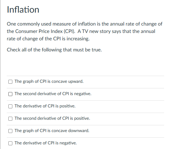 Inflation
One commonly used measure of inflation is the annual rate of change of
the Consumer Price Index (CPI). A TV new story says that the annual
rate of change of the CPI is increasing.
Check all of the following that must be true.
The graph of CPI is concave upward.
The second derivative of CPI is negative.
The derivative of CPI is positive.
The second derivative of CPI is positive.
The graph of CPI is concave downward.
The derivative of CPI is negative.