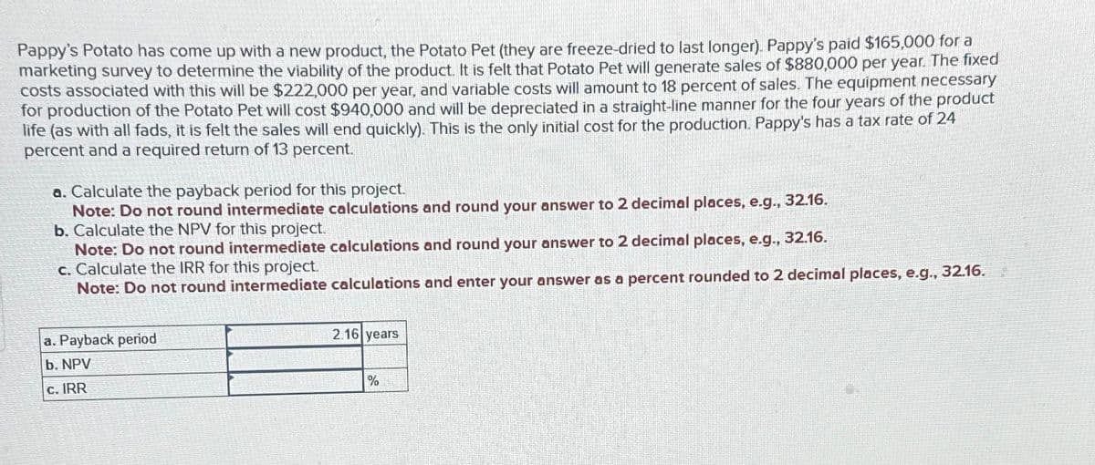 Pappy's Potato has come up with a new product, the Potato Pet (they are freeze-dried to last longer). Pappy's paid $165,000 for a
marketing survey to determine the viability of the product. It is felt that Potato Pet will generate sales of $880,000 per year. The fixed
costs associated with this will be $222,000 per year, and variable costs will amount to 18 percent of sales. The equipment necessary
for production of the Potato Pet will cost $940,000 and will be depreciated in a straight-line manner for the four years of the product
life (as with all fads, it is felt the sales will end quickly). This is the only initial cost for the production. Pappy's has a tax rate of 24
percent and a required return of 13 percent.
a. Calculate the payback period for this project.
Note: Do not round intermediate calculations and round your answer to 2 decimal places, e.g., 32.16.
b. Calculate the NPV for this project.
Note: Do not round intermediate calculations and round your answer to 2 decimal places, e.g., 32.16.
c. Calculate the IRR for this project.
Note: Do not round intermediate calculations and enter your answer as a percent rounded to 2 decimal places, e.g., 32.16.
a. Payback period
b. NPV
c. IRR
2.16 years
%