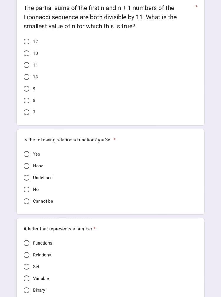The partial sums of the first n and n + 1 numbers of the
Fibonacci sequence are both divisible by 11. What is the
smallest value of n for which this is true?
оо
12
O
10
11
13
9
8
Is the following relation a function? y = 3x *
7
Yes
None
Undefined
No
Cannot be
A letter that represents a number *
Functions
Relations
Set
Variable
Binary