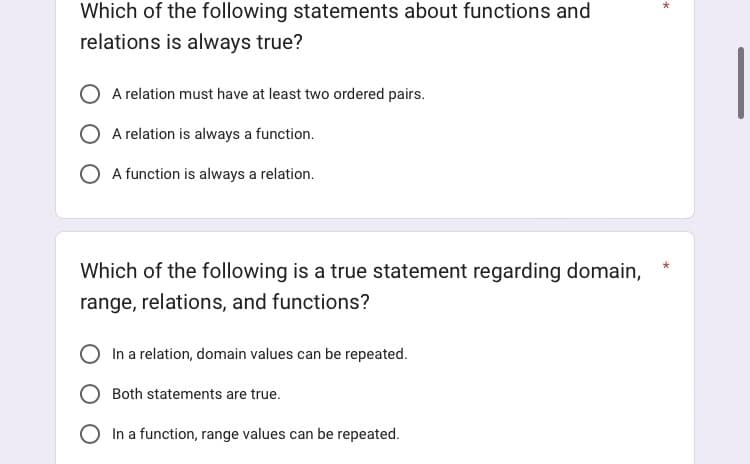 Which of the following statements about functions and
relations is always true?
A relation must have at least two ordered pairs.
A relation is always a function.
O A function is always a relation.
Which of the following is a true statement regarding domain,
range, relations, and functions?
In a relation, domain values can be repeated.
Both statements are true.
In a function, range values can be repeated.