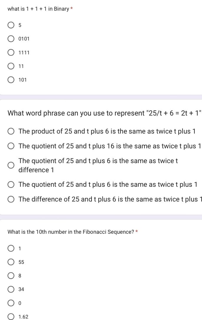 what is 1 + 1 + 1 in Binary *
оо
5
0101
оо
1111
ΟΟΟ
11
What word phrase can you use to represent "25/t + 6 = 2t + 1"
The product of 25 and t plus 6 is the same as twice t plus 1
The quotient of 25 and t plus 16 is the same as twice t plus 1
The quotient of 25 and t plus 6 is the same as twice t
difference 1
101
The quotient of 25 and t plus 6 is the same as twice t plus 1
O The difference of 25 and t plus 6 is the same as twice t plus
What is the 10th number in the Fibonacci Sequence? *
1
55
8
34
0
1.62