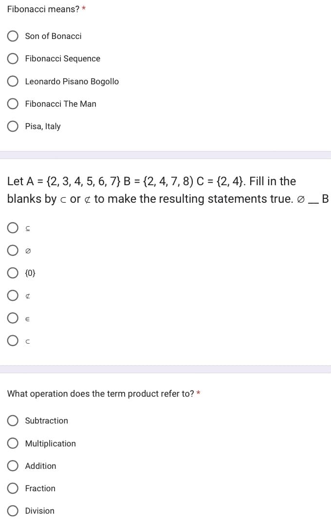 Fibonacci means? *
Son of Bonacci
Ο Ο
Fibonacci Sequence
Leonardo Pisano Bogollo
Fibonacci The Man
Pisa, Italy
Let A = {2, 3, 4, 5, 6, 7} B = {2, 4, 7, 8) C = {2, 4}. Fill in the
blanks by c or to make the resulting statements true. Ø _ B
Ø
{0}
What operation does the term product refer to? *
Subtraction
Multiplication
Addition
Fraction
Division
