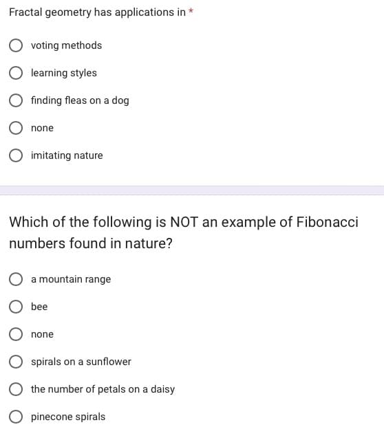 Fractal geometry has applications in *
voting methods
learning styles
finding fleas on a dog
none
O imitating nature
Which of the following is NOT an example of Fibonacci
numbers found in nature?
a mountain range
bee
none
spirals on a sunflower
the number of petals on a daisy
O pinecone spirals