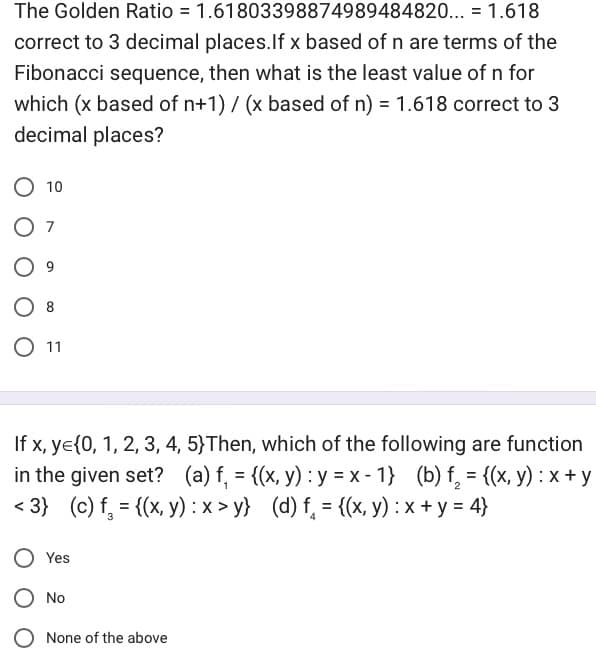 The Golden Ratio = 1.61803398874989484820... = 1.618
correct to 3 decimal places. If x based of n are terms of the
Fibonacci sequence, then what is the least value of n for
which (x based of n+1) / (x based of n) = 1.618 correct to 3
decimal places?
10
07
9
8
O 11
If x, ye{0, 1, 2, 3, 4, 5)Then, which of the following are function
in the given set? (a) f₁ = {(x, y) : y = x - 1} (b) f₁₂ = {(x, y): x+y
<3} (c) f₁ = {(x, y) :x>y} (d) f = {(x, y) : x + y = 4}
Yes
No
None of the above