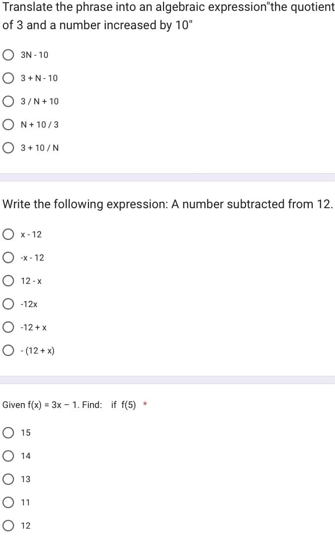 Translate the phrase into an algebraic expression"the quotient
of 3 and a number increased by 10"
3N - 10
3+N-10
3/ N + 10
оо
N + 10/3
3 + 10/N
Write the following expression: A number subtracted from 12.
x-12
-x-12
12-X
-12x
-12 + x
O -(12+x)
Given f(x) = 3x - 1. Find: if f(5)
15
14
13
11
12
*