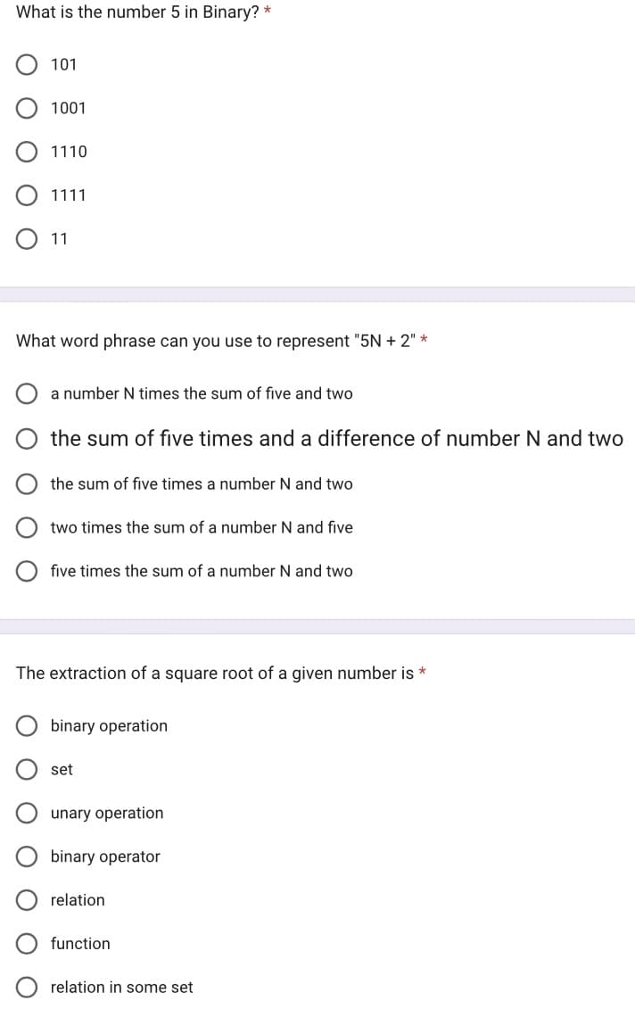 What is the number 5 in Binary? *
Ο Ο
101
1001
O 11
O
1110
What word phrase can you use to represent "5N + 2" *
O
1111
a number N times the sum of five and two
the sum of five times and a difference of number N and two
the sum of five times a number N and two
two times the sum of a number N and five
The extraction of a square root of a given number is *
five times the sum of a number N and two
binary operation
set
unary operation
binary operator
relation
function
relation in some set