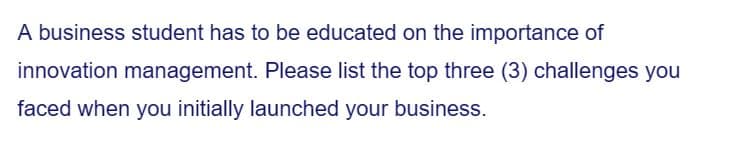 A business student has to be educated on the importance of
innovation management. Please list the top three (3) challenges you
faced when you initially launched your business.