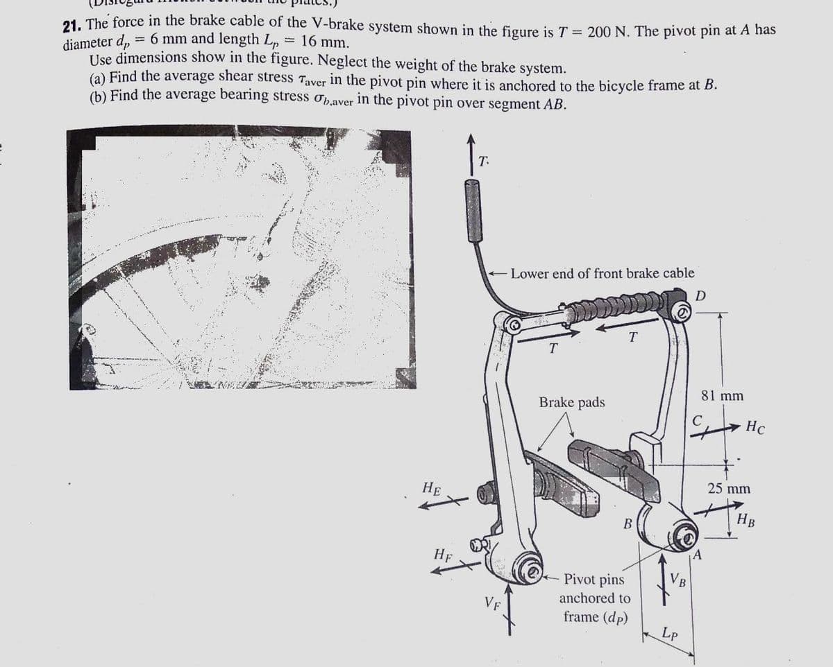 21. The force in the brake cable of the V-brake system shown in the figure is T = 200 N. The pivot pin at A has
diameter d,
= 6 mm and length Lp
Use dimensions show in the figure. Neglect the weight of the brake system.
16 mm.
(a) Find the average shear stress Taver in the pivot pin where it is anchored to the bicycle frame at B.
(b) Find the average bearing stress opaver in the pivot pin over segment AB.
T.
+ Lower end of front brake cable
81 mm
Brake pads
C
HC
25 mm
НЕ
HB
HF
Pivot pins
anchored to
frame (dp)
Lp
