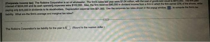 (Corporate Income tax) The Robbins Corporation is an oil wholesaler. The firm's sales last year were $1.04 million, with the cost of goods sold equal to $610,000. The tempad
interest of $224,000 and its cash operating expenses were $102,000. Also, the firm received $40,000 in dividend income from a firm in which the firm owned 22% of the shares, while
paying only $15,000 in dividends to its stockholders. Depreciation expense was $51,000. Use the corporate tax rates shown in the popup window, , to compute the firm's tax
liability. What are the firm's average and marginal tax rates?
CTD
The Robbins Corporation's tax liability for the year is $ (Round to the nearest dollar.)