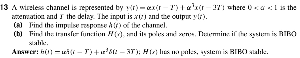 13 A wireless channel is represented by y(t) = ax(t – T)+a³x(t – 3T) where 0 < a < 1 is the
attenuation and T the delay. The input is x (t) and the output y(t).
(a) Find the impulse response h(t) of the channel.
(b) Find the transfer function H (s), and its poles and zeros. Determine if the system is BIBO
stable.
Answer: h(t) =a8(t – T) +a³8(t – 3T); H (s) has no poles, system is BIBO stable.
