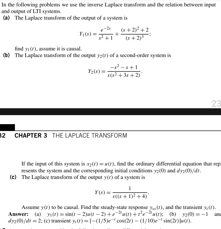 In the following problems we use the inverse Laplace transform and the relation between input
and output of LTI systems.
(a) The Laplace transform of the output of a system is
(s +2)² + 2.
+
-2s
Y1 (s)=
s2 +1
(s +2)3
find y1 (t), assume it is causal.
(b) The Laplace transform of the output y2(t) of a second-order system is
-s2 – s+1
s (s² + 3s + 2)'
Y2(s) =
23
32
CHAPTER 3 THE LAPLACE TRANSFORM
If the input of this system is x2(t) =u(t), find the ordinary differential equation that rep
resents the system and the corresponding initial conditions y2(0) and dy2(0)/dt.
(c) The Laplace transform of the output y(t) of a system is
%3D
1
Y (s) =
s(s +1)2 +4)*
Assume y(t) to be causal. Find the steady-state response yss (t), and the transient y; (t).
(b) y2(0) = -1
dy2(0)/dt =2; (c) transient y; (t) =[-(1/5)e¬ cos(2t) – (1/10)e¬ sin(2t)]u(t).
Answer:
(a) yı(t) = sin(t – 2)u(t – 2) +e¯2ªu(t) +t²e-2ª u (t
anc
