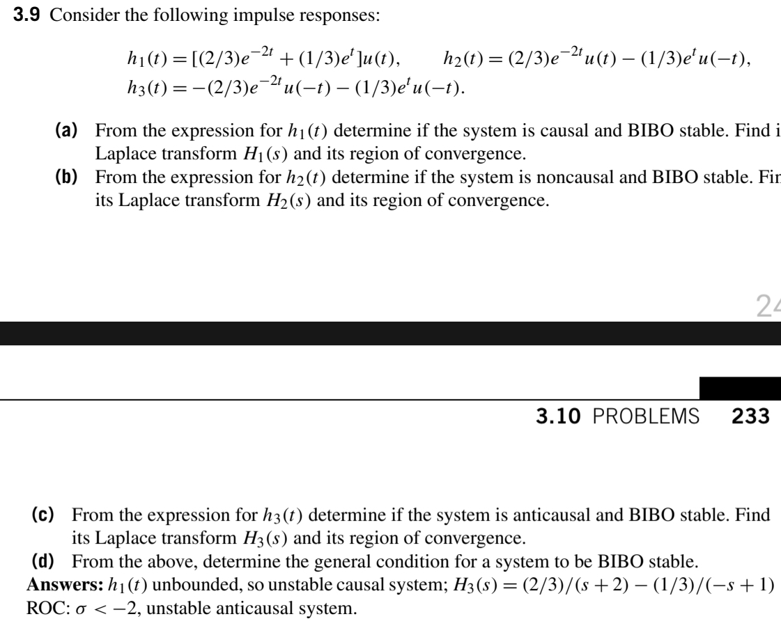 3.9 Consider the following impulse responses:
-2t
h2(t) = (2/3)e-"u(t) – (1/3)eʻu(-t),
hi(1) = [(2/3)e 2 +(1/3)e']u(t),
h3(t) =-(2/3)e-" u(-t) – (1/3)e'u(-t).
-2t
(a) From the expression for h1(t) determine if the system is causal and BIBO stable. Find i
Laplace transform H1(s) and its region of convergence.
(b) From the expression for h2(t) determine if the system is noncausal and BIBO stable. Fir
its Laplace transform H2(s) and its region of convergence.
24
3.10 PROBLEMS
233
(c) From the expression for h3(t) determine if the system is anticausal and BIBO stable. Find
its Laplace transform H3(s) and its region of convergence.
(d) From the above, determine the general condition for a system to be BIBO stable.
Answers: h1 (t) unbounded, so unstable causal system; H3(s) = (2/3)/(s +2) – (1/3)/(-s + 1)
ROC: ơ < -2, unstable anticausal system.
