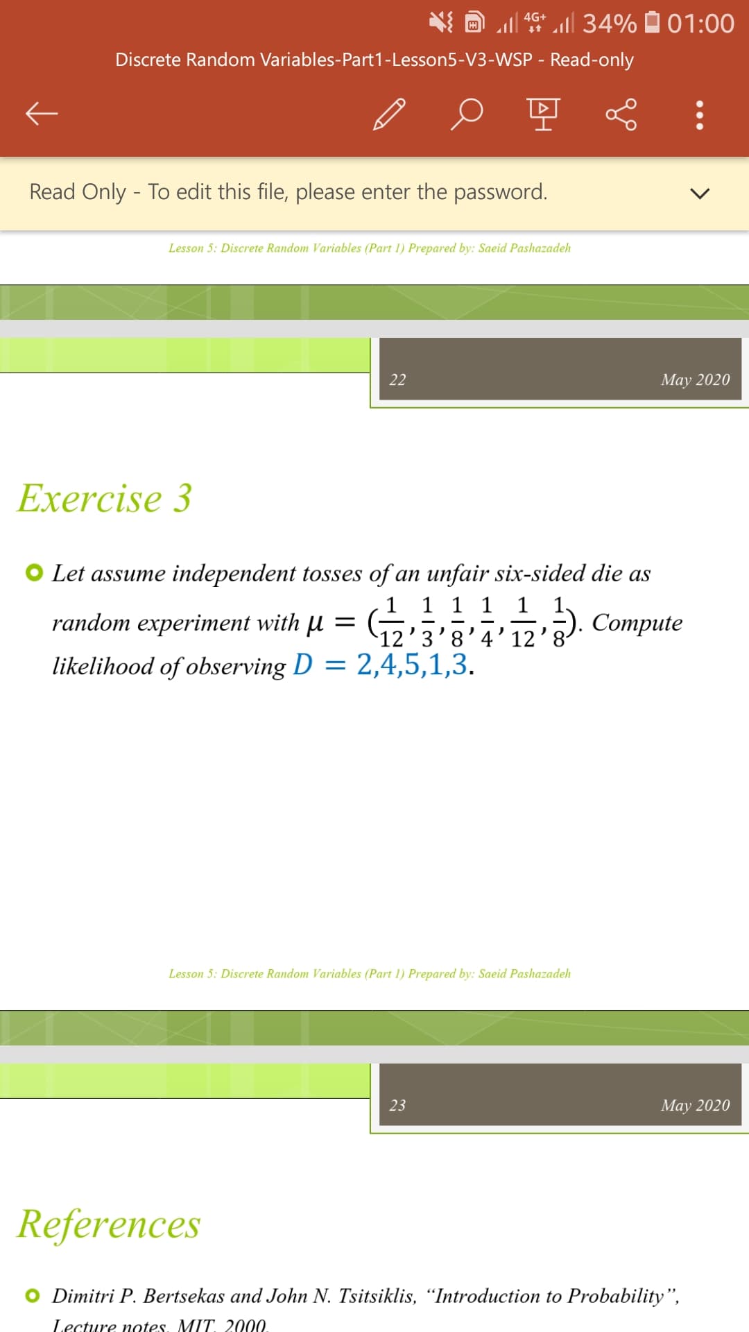 Discrete Random Variables-Part1-Lesson5-V3-WSP - Read-only
Read Only - To edit this file, please enter the password.
Lesson 5: Discrete Random Variables (Part 1) Prepared by: Saeid Pashazadeh
Exercise 3
4G+ 34% 01:00
22
random experiment with µ =
likelihood of observing D = 2,4,5,1,3.
Let assume independent tosses of an unfair six-sided die as
1 1
12' 3'3' 11/23). Compute
12'3'8'4'12
Lesson 5: Discrete Random Variables (Part 1) Prepared by: Saeid Pashazadeh
23
May 2020
May 2020
References
O Dimitri P. Bertsekas and John N. Tsitsiklis, "Introduction to Probability",
Lecture nates. MIT. 2.000.