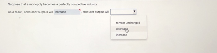 Suppose that a monopoly becomes a perfectly competitive industry.
As a result, consumer surplus will increase
producer surplus will
remain unchanged
decrease
increase