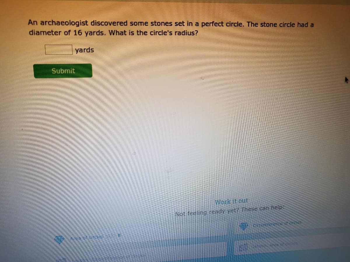 An archaeologist discovered some stones set in a perfect circle. The stone circle had a
diameter of 16 yards. What is the circle's radius?
yards
Submit
Work it out
Not feeling ready yet? These can help:
Cintuimerenceot creles
