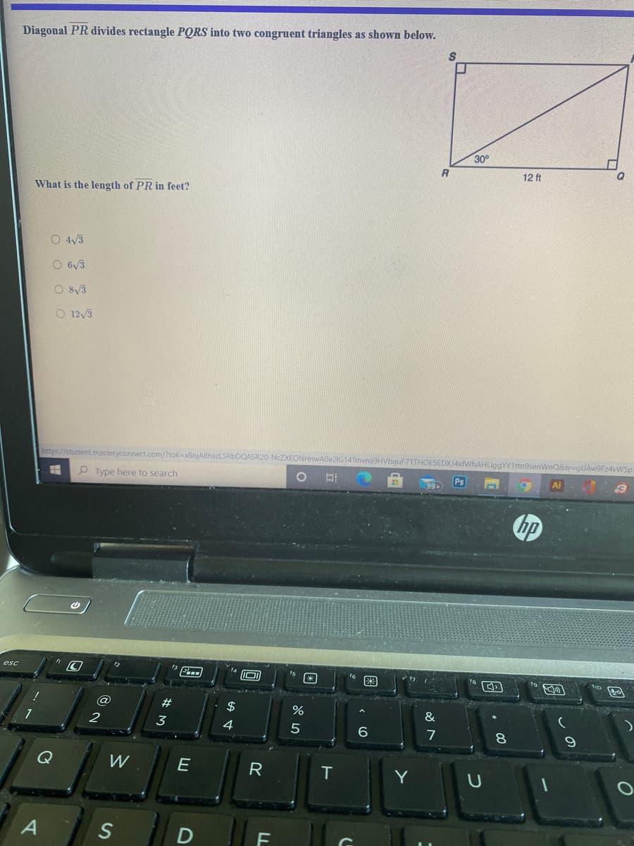 Diagonal PR divides rectangle PQRS into two congruent triangles as shown below.
30°
12 ft
What is the length of PR in feet?
O 4/3
O 6/3
O 8/3
O 12/3
https://student.masteryconnect.com/?tok=xBnjA8hxzLSRbDQASR20-
EONHNWA022IG1
senWnQ&iv=gUAw9Fz4vWSp
P Type here to search
Ai
hp
esc
#
$
&
3
4
6.
7
8.
Q
W
E
T
Y
S
LL
